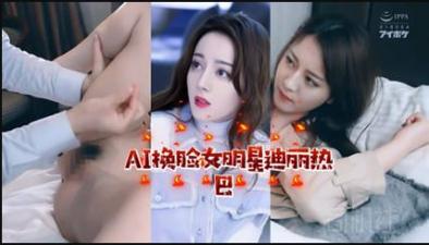 AI换脸:顶流女星迪丽热巴激情演绎,娇喘连连!